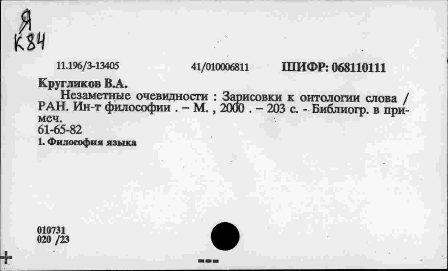 ﻿11.196/3-13405	41/010006811 ШИФР: 068110111
Кругликов ВА.
Незаметные очевидности : Зарисовки к онтологии слова / РАН. Ин-т философии . - М., 2000 . - 203 с. - Библиогр. в при-61-65-82
1. Философия языка
010731
020 /23